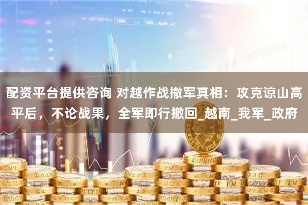 配资平台提供咨询 对越作战撤军真相：攻克谅山高平后，不论战果，全军即行撤回_越南_我军_政府