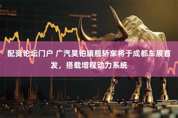 配资论坛门户 广汽昊铂旗舰轿车将于成都车展首发，搭载增程动力系统