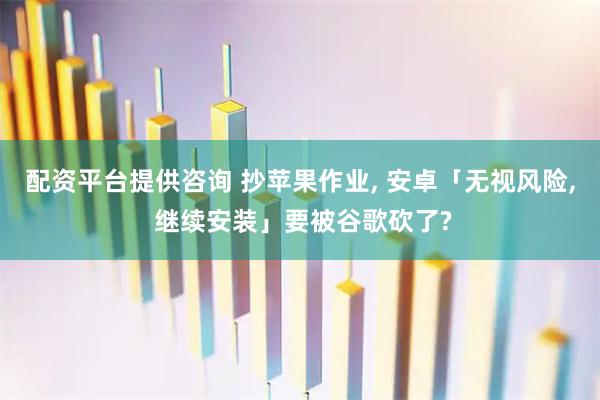 配资平台提供咨询 抄苹果作业, 安卓「无视风险, 继续安装」要被谷歌砍了?