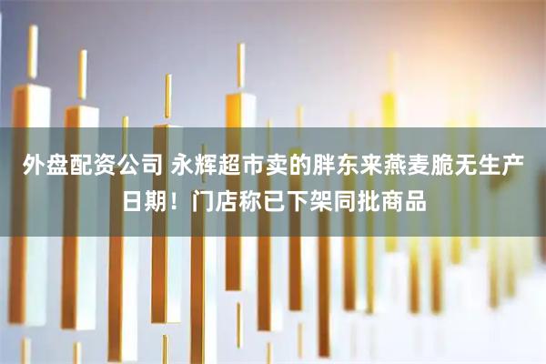 外盘配资公司 永辉超市卖的胖东来燕麦脆无生产日期！门店称已下架同批商品