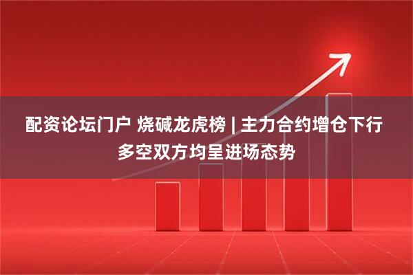 配资论坛门户 烧碱龙虎榜 | 主力合约增仓下行 多空双方均呈进场态势