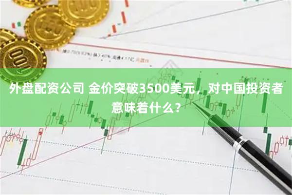 外盘配资公司 金价突破3500美元，对中国投资者意味着什么？