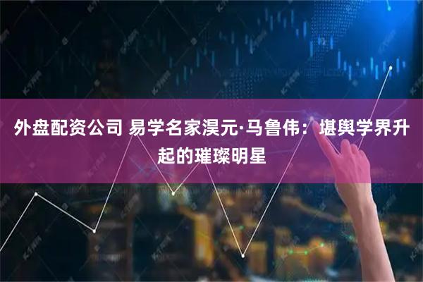 外盘配资公司 易学名家淏元·马鲁伟：堪舆学界升起的璀璨明星