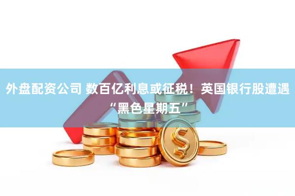 外盘配资公司 数百亿利息或征税！英国银行股遭遇“黑色星期五”