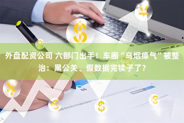 外盘配资公司 六部门出手！车圈“乌烟瘴气”被整治：黑公关、假数据完犊子了？