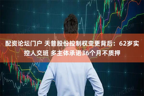 配资论坛门户 天普股份控制权变更背后：62岁实控人交班 多主体承诺36个月不质押
