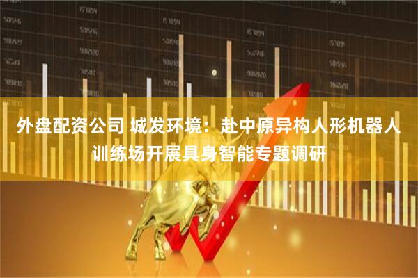 外盘配资公司 城发环境：赴中原异构人形机器人训练场开展具身智能专题调研