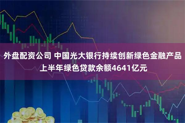 外盘配资公司 中国光大银行持续创新绿色金融产品 上半年绿色贷款余额4641亿元