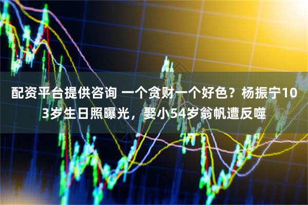 配资平台提供咨询 一个贪财一个好色？杨振宁103岁生日照曝光，娶小54岁翁帆遭反噬