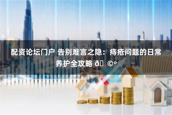 配资论坛门户 告别难言之隐：痔疮问题的日常养护全攻略 🩺