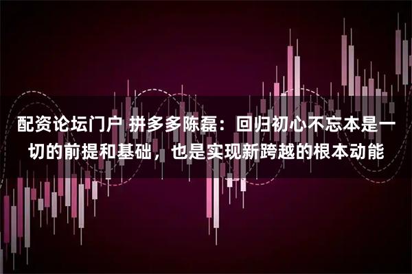 配资论坛门户 拼多多陈磊：回归初心不忘本是一切的前提和基础，也是实现新跨越的根本动能