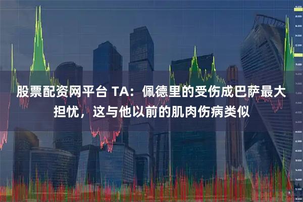 股票配资网平台 TA：佩德里的受伤成巴萨最大担忧，这与他以前的肌肉伤病类似