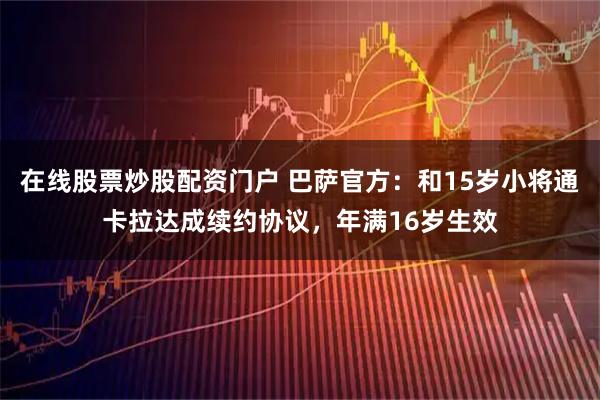 在线股票炒股配资门户 巴萨官方：和15岁小将通卡拉达成续约协议，年满16岁生效