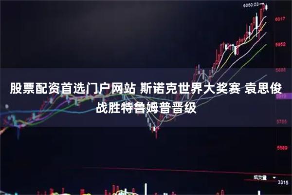 股票配资首选门户网站 斯诺克世界大奖赛 袁思俊战胜特鲁姆普晋级