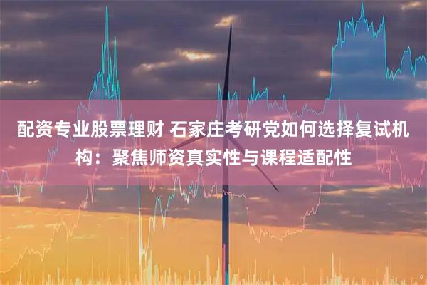 配资专业股票理财 石家庄考研党如何选择复试机构：聚焦师资真实性与课程适配性