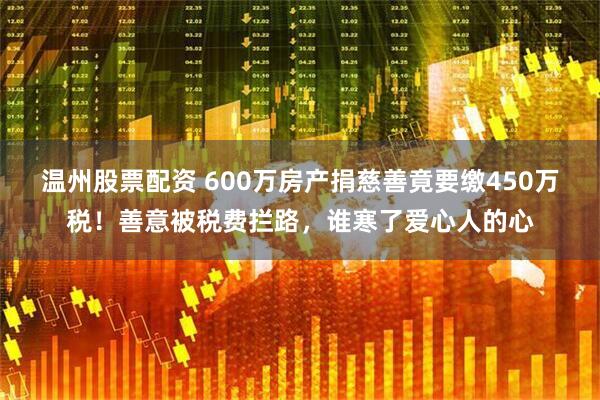 温州股票配资 600万房产捐慈善竟要缴450万税!善意被税费拦路,谁寒了爱心人的心