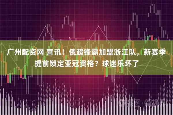 广州配资网 喜讯！俄超锋霸加盟浙江队，新赛季提前锁定亚冠资格？球迷乐坏了