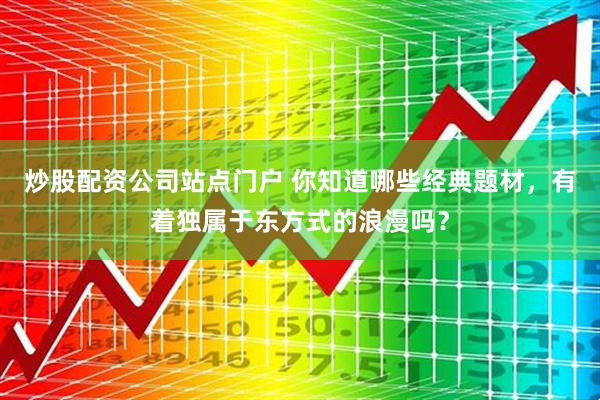 炒股配资公司站点门户 你知道哪些经典题材，有着独属于东方式的浪漫吗？