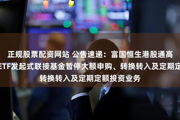 正规股票配资网站 公告速递：富国恒生港股通高股息低波动ETF发起式联接基金暂停大额申购、转换转入及定期定额投资业务
