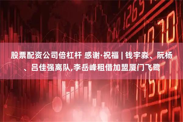股票配资公司倍杠杆 感谢·祝福 | 钱宇淼、阮杨、吕佳强离队,李岳峰租借加盟厦门飞鹭