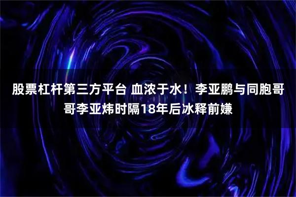 股票杠杆第三方平台 血浓于水！李亚鹏与同胞哥哥李亚炜时隔18年后冰释前嫌