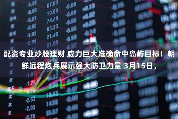 配资专业炒股理财 威力巨大准确命中岛屿目标!朝鲜远程炮兵展示强大防卫力量 3月15日,