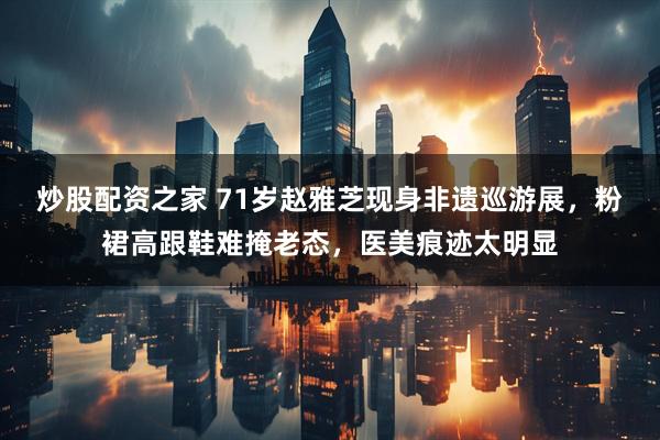 炒股配资之家 71岁赵雅芝现身非遗巡游展,粉裙高跟鞋难掩老态,医美痕迹太明显