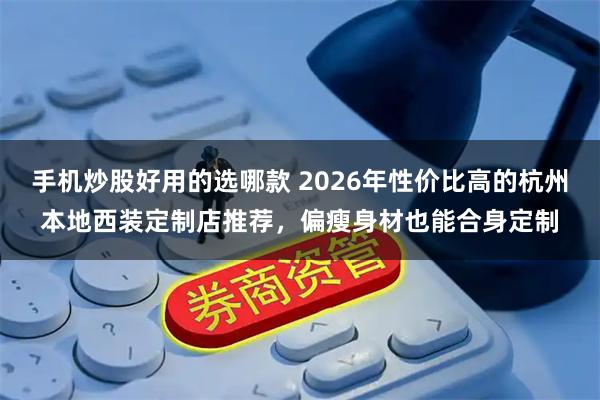 手机炒股好用的选哪款 2026年性价比高的杭州本地西装定制店推荐,偏瘦身材也能合身定制