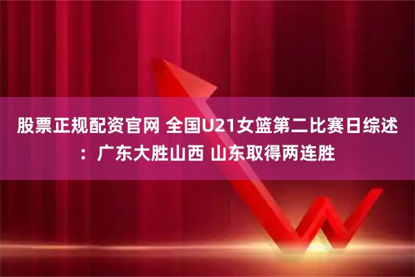 股票正规配资官网 全国U21女篮第二比赛日综述：广东大胜山西 山东取得两连胜