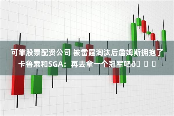 可靠股票配资公司 被雷霆淘汰后詹姆斯拥抱了卡鲁索和SGA：再去拿一个冠军吧🏆