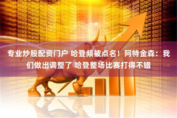 专业炒股配资门户 哈登频被点名！阿特金森：我们做出调整了 哈登整场比赛打得不错
