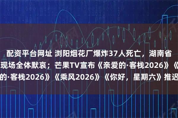 配资平台网址 浏阳烟花厂爆炸37人死亡，湖南省委书记召开调度会，现场全体默哀；芒果TV宣布《亲爱的·客栈2026》《乘风2026》《你好，星期六》推迟播出