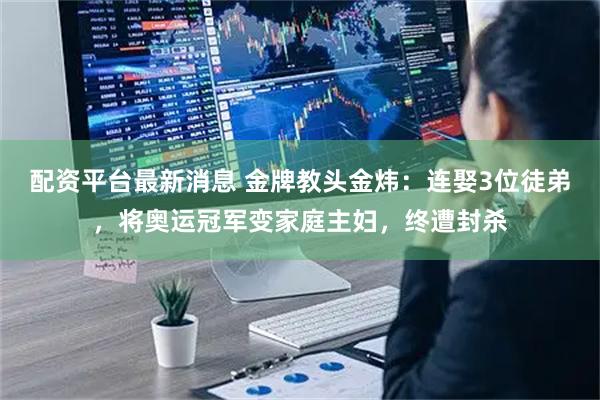 配资平台最新消息 金牌教头金炜：连娶3位徒弟，将奥运冠军变家庭主妇，终遭封杀