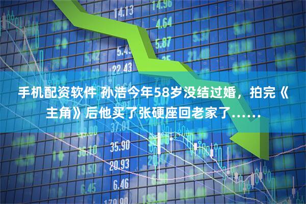手机配资软件 孙浩今年58岁没结过婚，拍完《主角》后他买了张硬座回老家了……