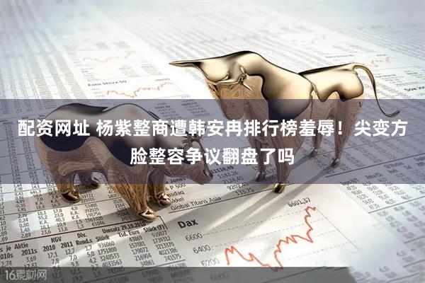 配资网址 杨紫整商遭韩安冉排行榜羞辱！尖变方脸整容争议翻盘了吗