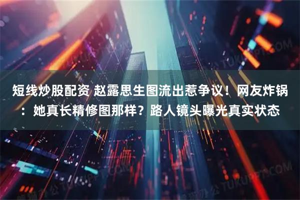 短线炒股配资 赵露思生图流出惹争议！网友炸锅：她真长精修图那样？路人镜头曝光真实状态
