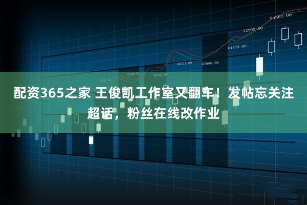 配资365之家 王俊凯工作室又翻车！发帖忘关注超话，粉丝在线改作业
