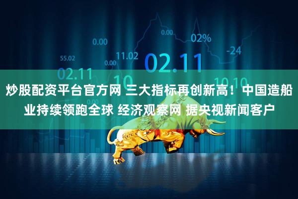 炒股配资平台官方网 三大指标再创新高！中国造船业持续领跑全球 经济观察网 据央视新闻客户