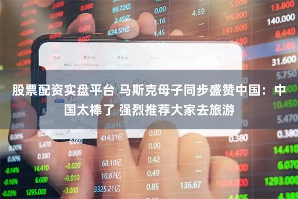股票配资实盘平台 马斯克母子同步盛赞中国：中国太棒了 强烈推荐大家去旅游