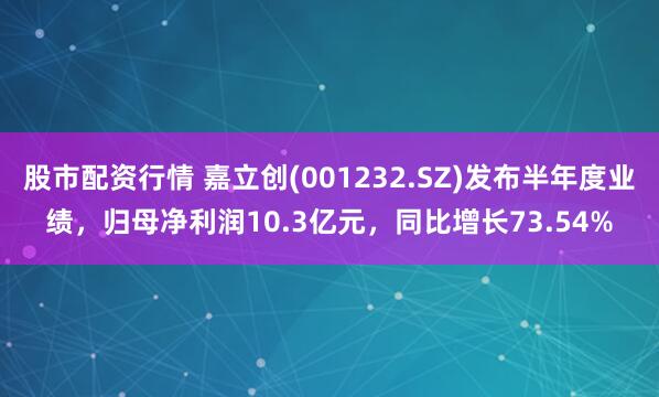 股市配资行情 嘉立创(001232.SZ)发布半年度业绩，归母净利润10.3亿元，同比增长73.54%